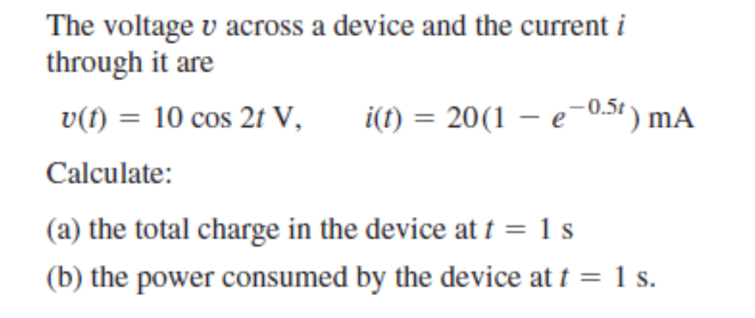 The voltage v across a device and the current i
through it are
v(t) = 10 cos 2t V,
i(t) = 20(1 – e-0.5t ) mA
Calculate:
(a) the total charge in the device at t = 1 s
(b) the power consumed by the device at t = 1 s.
