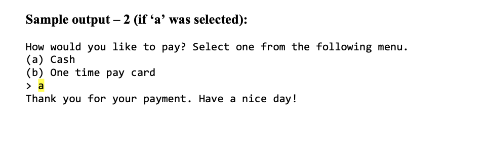 Sample output – 2 (if 'a’ was selected):
How would you like to pay? Select one from the following menu.
(a) Cash
(b) One time pay card
> a
Thank you for your payment. Have a nice day!
