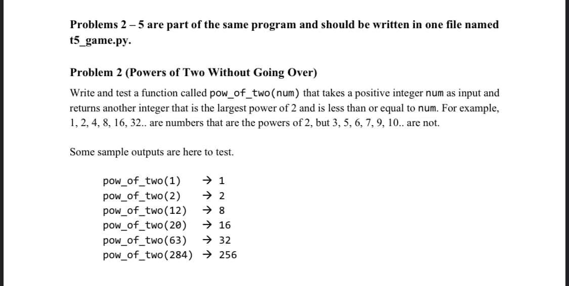 Problems 2 – 5 are part of the same program and should be written in one file named
t5_game.py.
Problem 2 (Powers of Two Without Going Over)
Write and test a function called pow_of_two(num) that takes a positive integer num as input and
returns another integer that is the largest power of 2 and is less than or equal to num. For example,
1, 2, 4, 8, 16, 32.. are numbers that are the powers of 2, but 3, 5, 6, 7, 9, 10.. are not.
Some sample outputs are here to test.
→ 1
pow_of_two(1)
pow_of_two(2)
pow_of_two(12)
pow_of_two(20)
pow_of_two(63)
pow_of_two(284) → 256
→ 2
→ 16
→ 32
