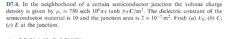 D7.4. In the neighborhood of a certain semiconductor junction the volume charge
density is given by p, 750 sech 10°7x tanh 7x C/m³. The dielectric constant of the
semiconductor material is 10 and the junction area is 2 x 10-7 m2. Find: (a) Vo: (b) C;
(c) E at the junction.

