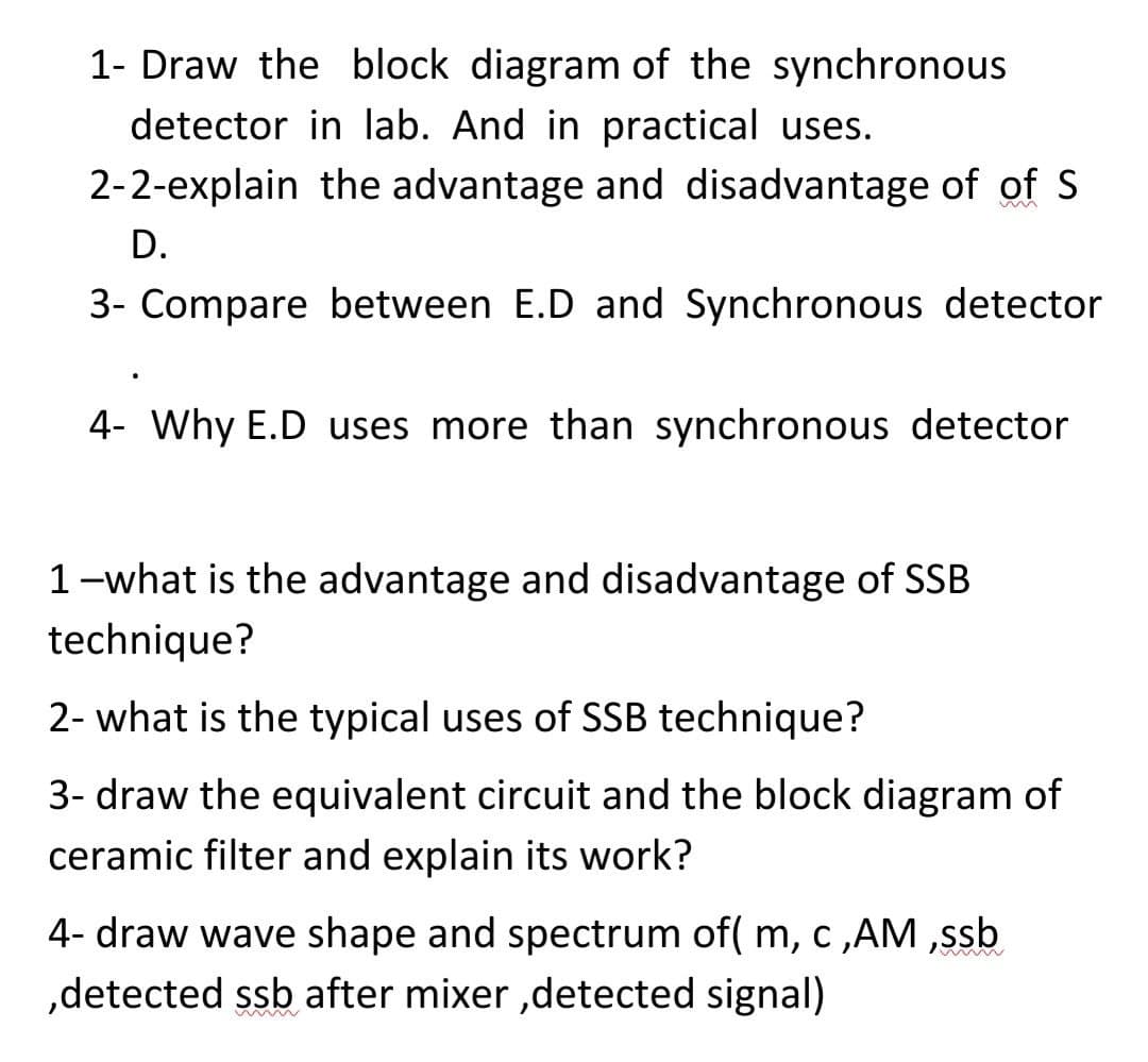 1- Draw the block diagram of the synchronous
detector in lab. And in practical uses.
2-2-explain the advantage and disadvantage of of S
D.
3- Compare between E.D and Synchronous detector
4- Why E.D uses more than synchronous detector
1-what is the advantage and disadvantage of SSB
technique?
2- what is the typical uses of SSB technique?
3- draw the equivalent circuit and the block diagram of
ceramic filter and explain its work?
4- draw wave shape and spectrum of( m, c ,AM ,ssb
,detected ssb after mixer ,detected signal)
