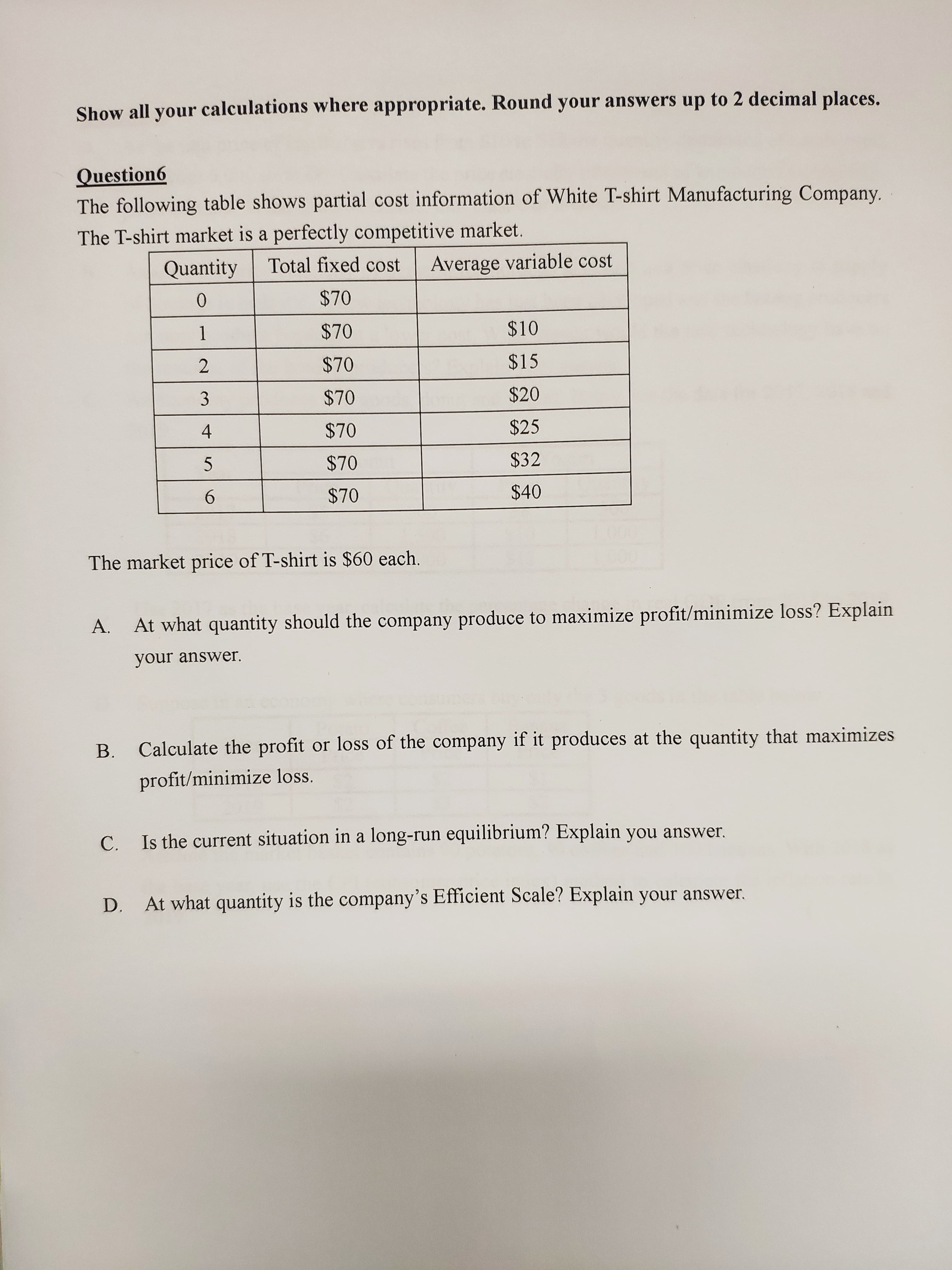 Show all your calculations where appropriate. Round your answers up to 2 decimal places.
Question6
The following table shows partial cost information of White T-shirt Manufacturing Company.
The T-shirt market is a perfectly competitive market.
Average variable cost
Total fixed cost
Quantity
$70
$10
$70
1
$15
$70
$20
$70
$25
$70
$32
$70
$40
$70
6.
The market price of T-shirt is $60 each.
At what quantity should the company produce to maximize profit/minimize loss? Explain
A.
your answer.
Calculate the profit or loss of the company if it produces at the quantity that maximizes
B.
profit/minimize loss.
C. Is the current situation in a long-run equilibrium? Explain you answer.
At what quantity is the company's Efficient Scale? Explain your answer.
D.
3.
4-
