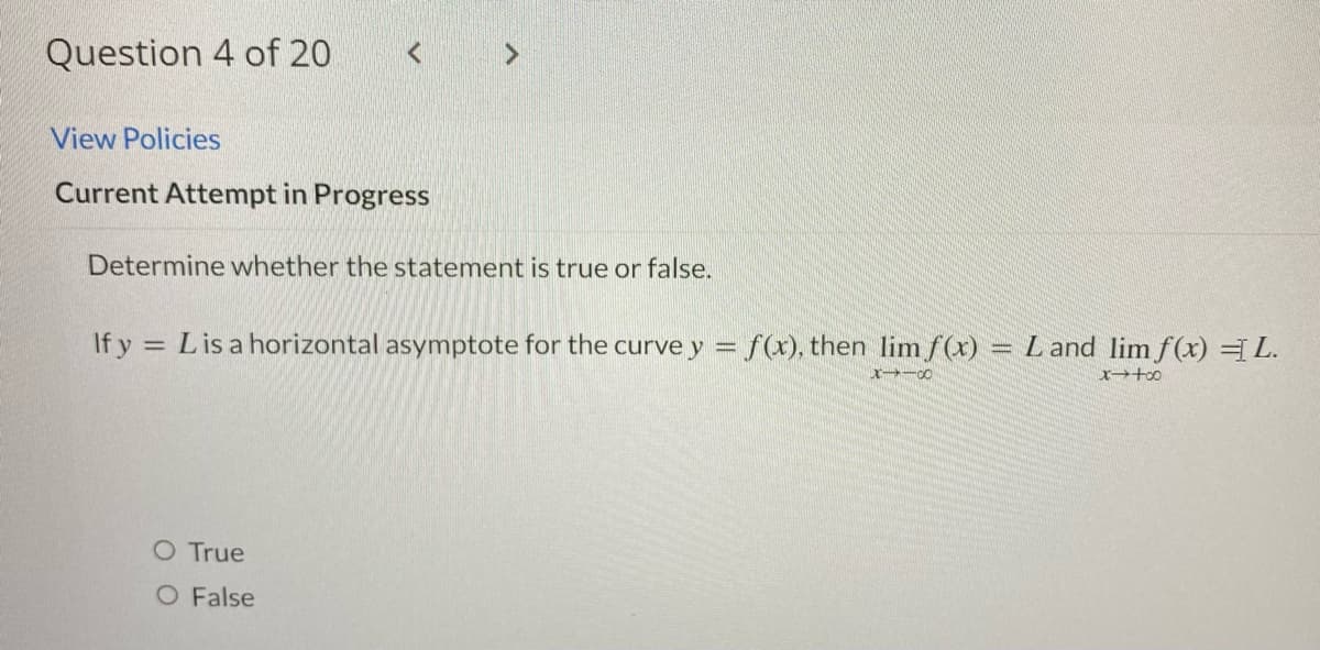 Question 4 of 20
<
View Policies
Current Attempt in Progress
Determine whether the statement is true or false.
If y = L is a horizontal asymptote for the curvey = f(x), then lim f(x) = L and lim f(x) = L.
8118
x-too
O True
O False