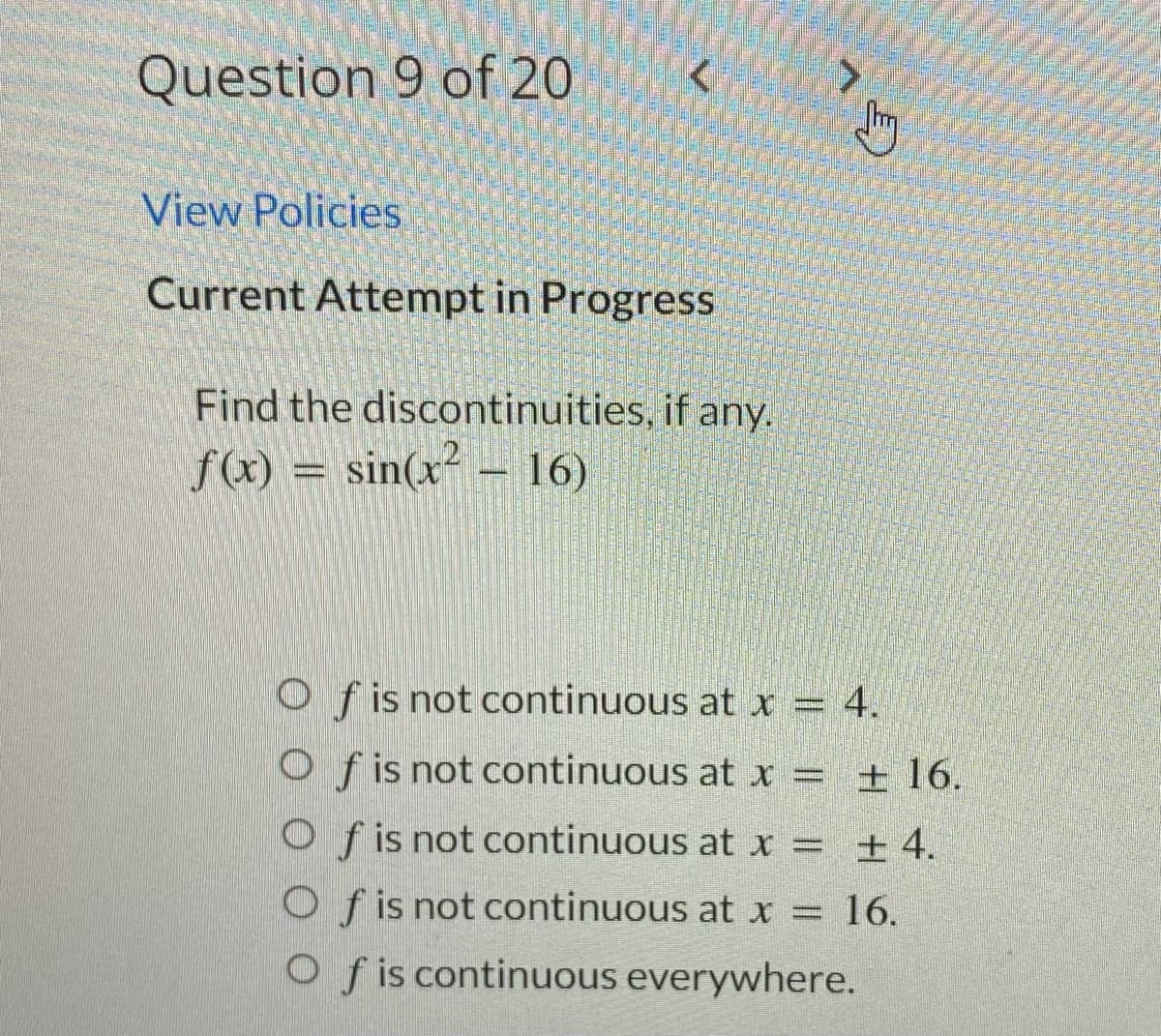 Question 9 of 20
<
View Policies
Current Attempt in Progress
Find the discontinuities, if any.
f(x) = sin(x² 16)
B
Of is not continuous at x = 4.
Of is not continuous at x = ± 16.
Of is not continuous at x =
± 4.
Of is not continuous at x =
Of is continuous everywhere.
16.