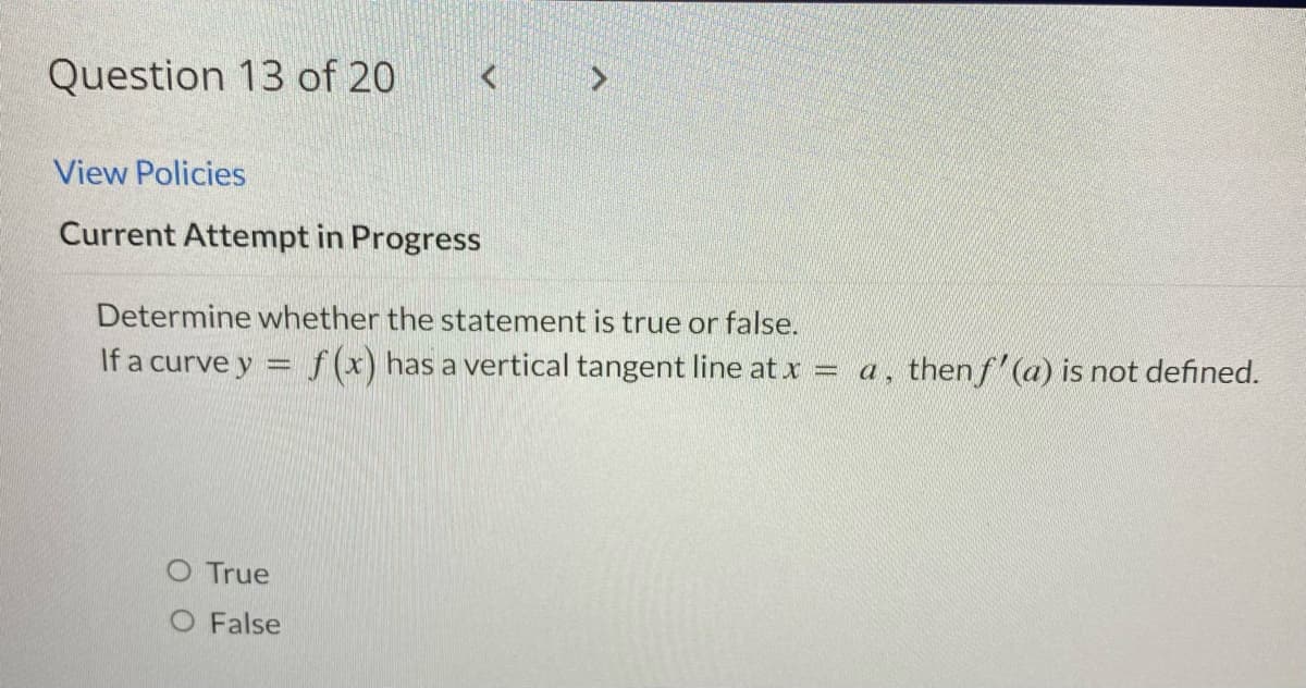Question 13 of 20
View Policies
Current Attempt in Progress
Determine whether the statement is true or false.
If a curve y = f(x) has a vertical tangent line at x = a, then f'(a) is not defined.
O True
O False
