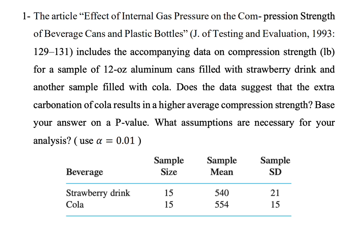 1- The article “Effect of Internal Gas Pressure on the Com- pression Strength
of Beverage Cans and Plastic Bottles" (J. of Testing and Evaluation, 1993:
129–131) includes the accompanying data on compression strength (lb)
for a sample of 12-oz aluminum cans filled with strawberry drink and
another sample filled with cola. Does the data suggest that the extra
carbonation of cola results in a higher average compression strength? Base
your answer on a P-value. What assumptions are necessary for your
analysis? ( use a = 0.01 )
Sample
Sample
Size
Sample
Beverage
Mean
SD
Strawberry drink
15
540
21
Cola
15
554
15

