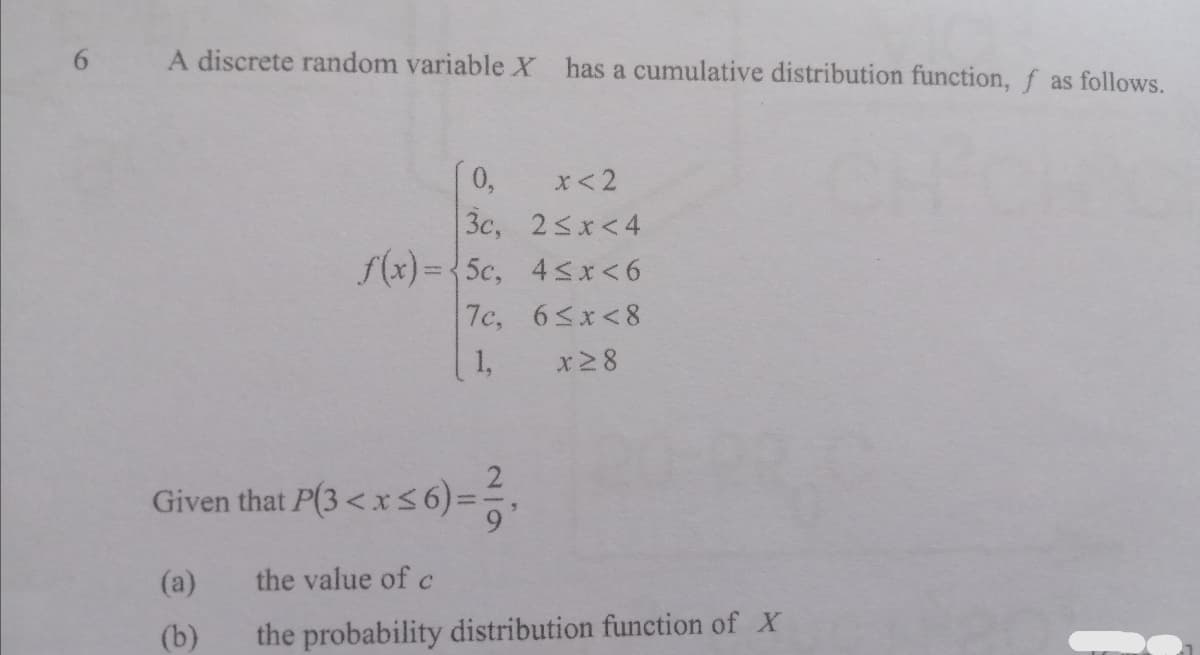 A discrete random variable X
has a cumulative distribution function, f as follows.
0,
x<2
3c, 2<x<4
f(x) = 5c, 4sx<6
7c, 6<x<8
x2 8
1,
Gi
ven that P(3 < x 5 6)=%.
(a)
the value of c
(b)
the probability distribution function of X
