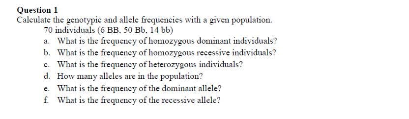Question 1
Calculate the genotypic and allele frequencies with a given population.
70 individuals (6 BB, 50 Bb, 14 bb)
a. What is the frequeney of homozygous dominant individuals?
b. What is the frequency of homozygous recessive individuals?
What is the frequency of heterozygous individuals?
d. How many alleles are in the population?
e. What is the frequency of the dominant allele?
f. What is the frequency of the recessive allele?
