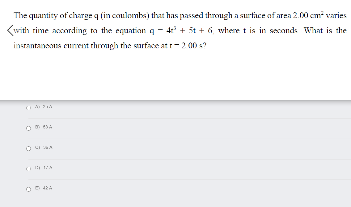 The quantity of charge q (in coulombs) that has passed through a surface of area 2.00 cm? varies
(with time according to the equation q =
4t + 5t + 6, where t is in seconds. What is the
instantaneous current through the surface at t= 2.00 s?
O A) 25 A
O B) 53 A
O C) 36 A
O D) 17 A
O E) 42 A
