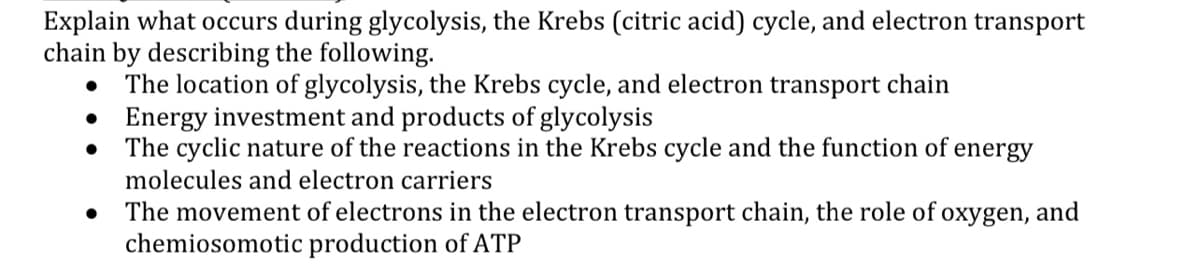 Explain what occurs during glycolysis, the Krebs (citric acid) cycle, and electron transport
chain by describing the following.
The location of glycolysis, the Krebs cycle, and electron transport chain
Energy investment and products of glycolysis
The cyclic nature of the reactions in the Krebs cycle and the function of energy
molecules and electron carriers
The movement of electrons in the electron transport chain, the role of oxygen, and
chemiosomotic production of ATP
