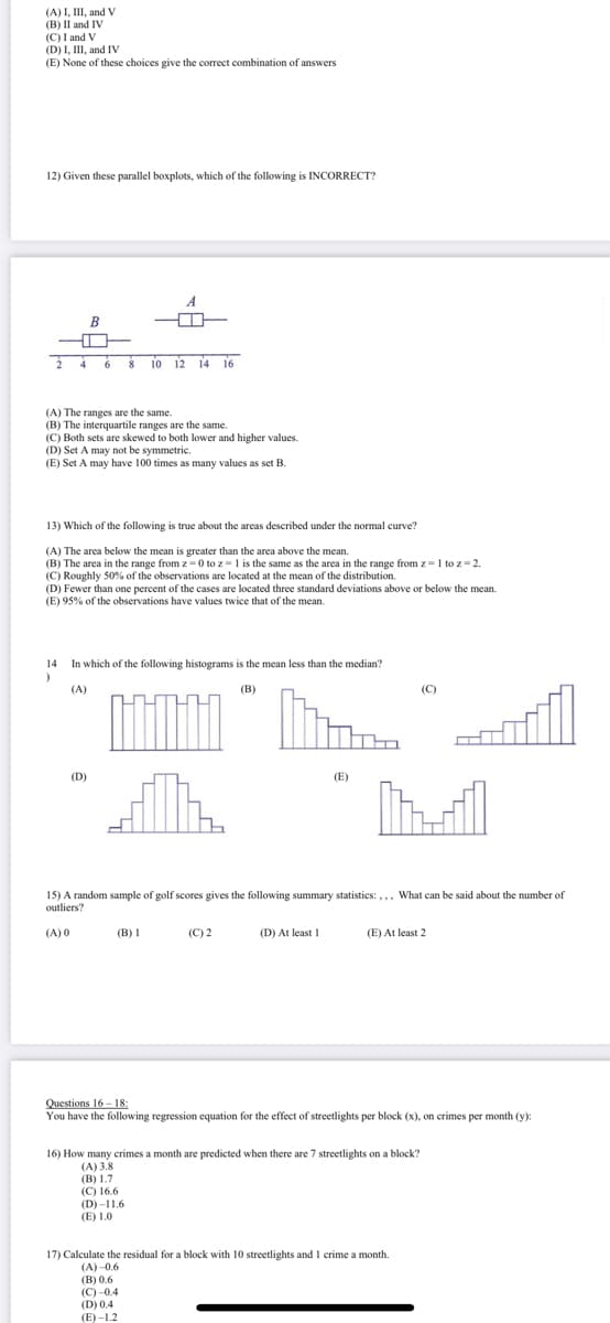 (A) I, III, and V
(B) II and IV
(C) I and V
(D) I, III, and IV
(E) None of these choices give the correct combination of answers
12) Given these parallel boxplots, which of the following is INCORRECT?
A
B
2 4 6 $ 10 12 14 i6
(A) The ranges are the same.
(B) The interquartile ranges are the same.
(C) Both sets are skewed to both lower and higher values.
(D) Set A may not be symmetric.
(E) Set A may have 100 times as many values as set B.
13) Which of the following is true about the areas described under the normal curve?
(A) The area below the mean is greater than the area above the mean.
(B) The area in the range from z = 0 to z=1 is the same as the area in the range from z=1 to z=2.
(C) Roughly 50% of the observations are located at the mean of the distribution.
(D) Fewer than one percent of the cases are located three standard deviations above or below the mean.
(E) 95% of the observations have values twice that of the mean.
14
In which of the following histograms is the mean less than the median?
(A)
(В)
(C)
(D)
(E)
M
15) A random sample of golf scores gives the following summary statistics: ,,, What can be said about the number of
outliers?
(A) 0
(B) I
(C) 2
(D) At least I
(E) At least 2
Questions 16 - 18:
You have the following regression equation for the effect of streetlights per block (x), on crimes per month (y):
16) How many crimes a month are predicted when there are 7 streetlights on a block?
(А) 3.8
(В) 1.7
(С) 16.6
(D) -11.6
(E) 1.0
17) Calculate the residual for a block with 10 streetlights and1 crime a month.
(А) -0.6
(В) 0.6
(С) -0.4
(D) 0.4
(E) -1.2
