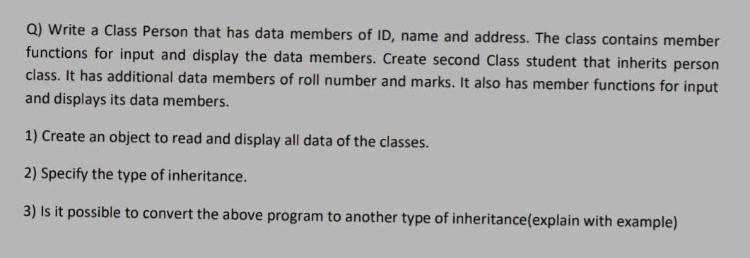 Q) Write a Class Person that has data members of ID, name and address. The class contains member
functions for input and display the data members. Create second Class student that inherits person
class. It has additional data members of roll number and marks. It also has member functions for input
and displays its data members.
1) Create an object to read and display all data of the classes.
2) Specify the type of inheritance.
3) Is it possible to convert the above program to another type of inheritance(explain with example)
