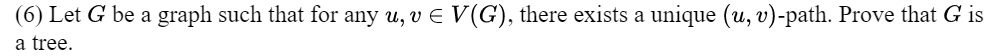 (6) Let G be a graph such that for any u, v € V(G), there exists a unique (u, v)-path. Prove that G is
a tree.