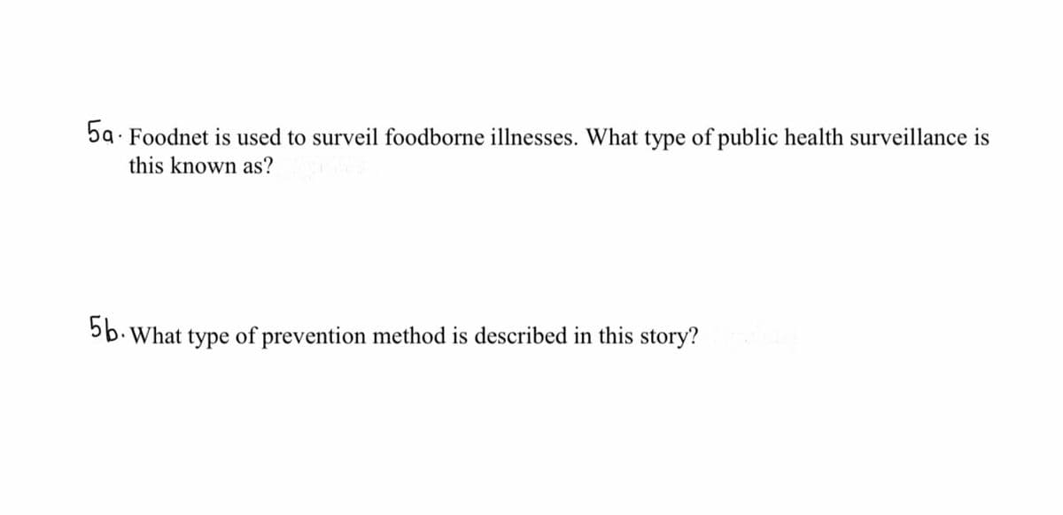 5a - Foodnet is used to surveil foodborne illnesses. What type of public health surveillance is
this known as?
5b. What type of prevention method is described in this story?