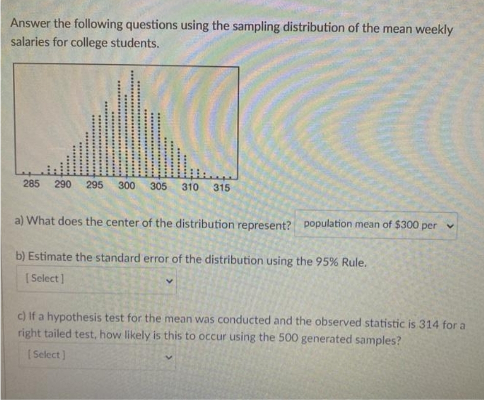 Answer the following questions using the sampling distribution of the mean weekly
salaries for college students.
285
290 295 300 305 310 315
a) What does the center of the distribution represent? population mean of $300 per v
b) Estimate the standard error of the distribution using the 95% Rule.
[Select]
c) If a hypothesis test for the mean was conducted and the observed statistic is 314 for a
right tailed test, how likely is this to occur using the 500 generated samples?
(Select]
