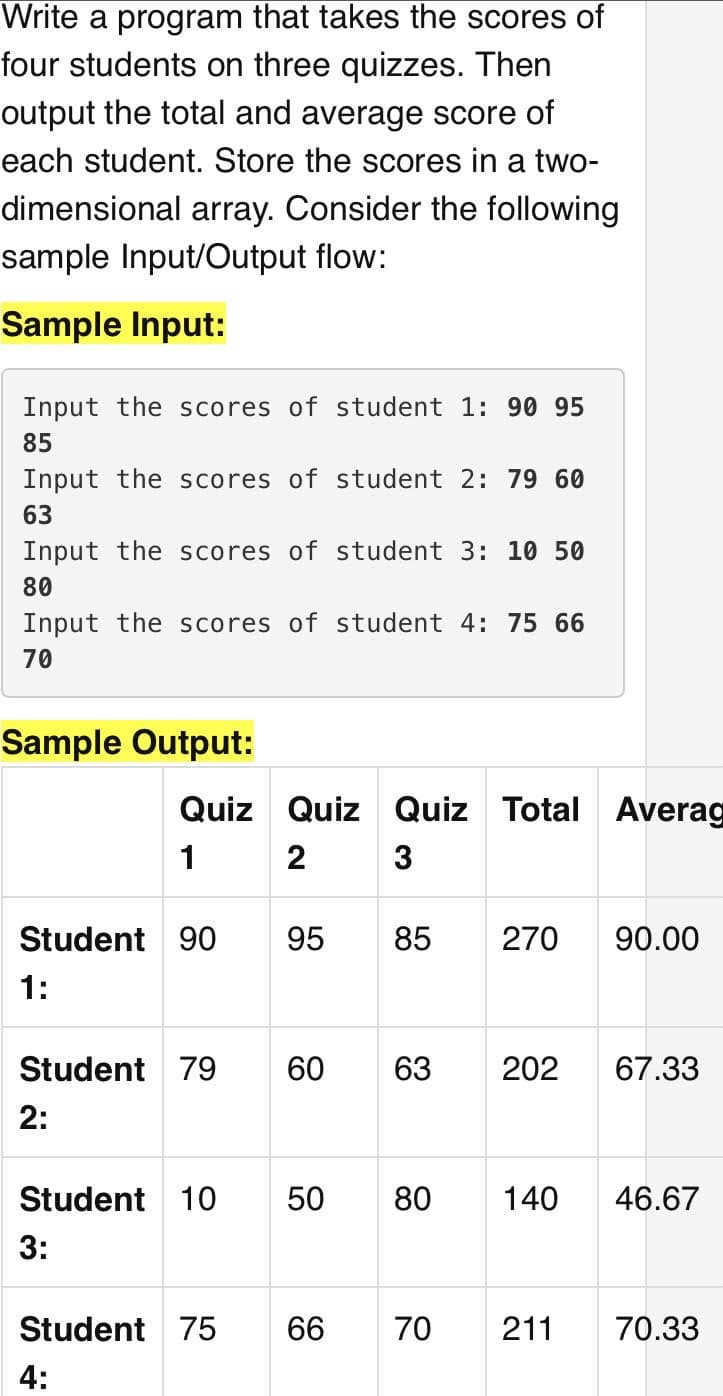 Write a program that takes the scores of
four students on three quizzes. Then
output the total and average score of
each student. Store the scores in a two-
dimensional array. Consider the following
sample Input/Output flow:
Sample Input:
Input the scores of student 1: 90 95
85
Input the scores of student 2: 79 60
63
Input the scores of student 3: 10 50
80
Input the scores of student 4: 75 66
70
Sample Output:
Quiz Quiz Quiz Total
Averag
1
2
Student 90
95
85
270
90.00
1:
Student 79
60
63
202
67.33
2:
Student 10
50
80
140
46.67
3:
Student 75
66
70
211
70.33
4:
