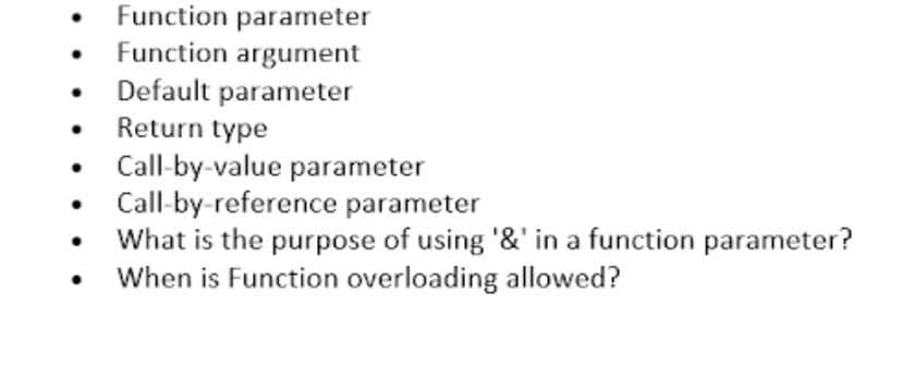 Function parameter
Function argument
Default parameter
Return type
Call-by-value parameter
Call-by-reference parameter
What is the purpose of using '&' in a function parameter?
When is Function overloading allowed?
