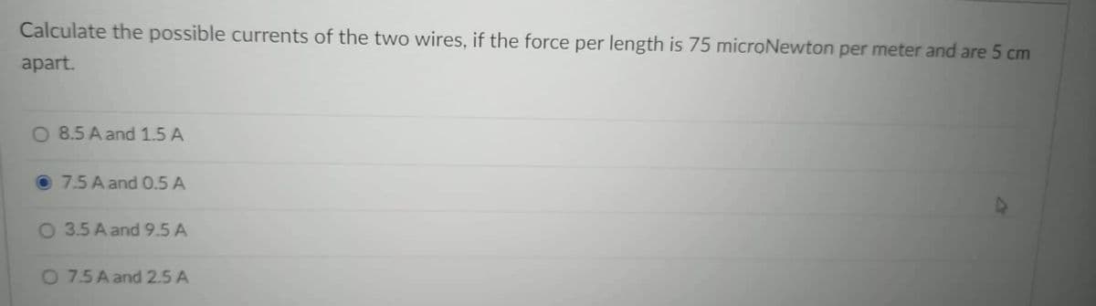 Calculate the possible currents of the two wires, if the force per length is 75 microNewton per meter and are 5 cm
apart.
O 8.5 A and 1.5 A
7.5 A and 0.5 A
O 3.5 A and 9.5 A
O 7.5 A and 2.5 A