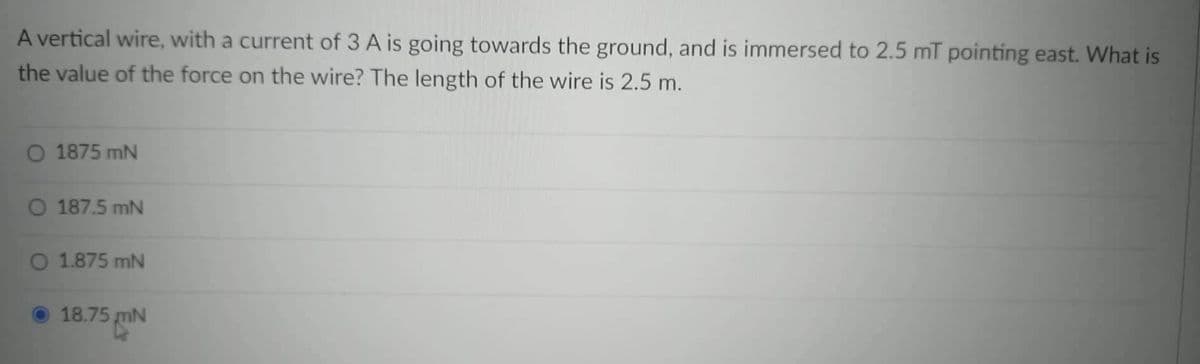 A vertical wire, with a current of 3 A is going towards the ground, and is immersed to 2.5 mT pointing east. What is
the value of the force on the wire? The length of the wire is 2.5 m.
O 1875 mN
O 187.5 mN
O 1.875 mN
18.75
¹5 mN
m