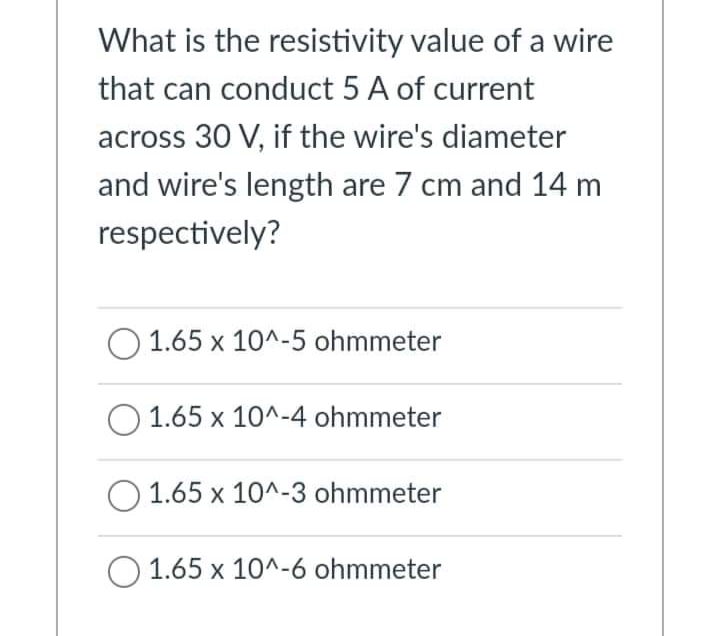 What is the resistivity value of a wire
that can conduct 5 A of current
across 30 V, if the wire's diameter
and wire's length are 7 cm and 14 m
respectively?
O 1.65 x 10^-5 ohmmeter
1.65 x 10^-4 ohmmeter
O 1.65 x 10^-3 ohmmeter
O 1.65 x 10^-6 ohmmeter