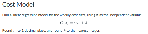 Cost Model
Find a linear regression model for the weekly cost data, using as the independent variable.
C(x) = mx + k
Round m to 1 decimal place, and round k to the nearest integer.