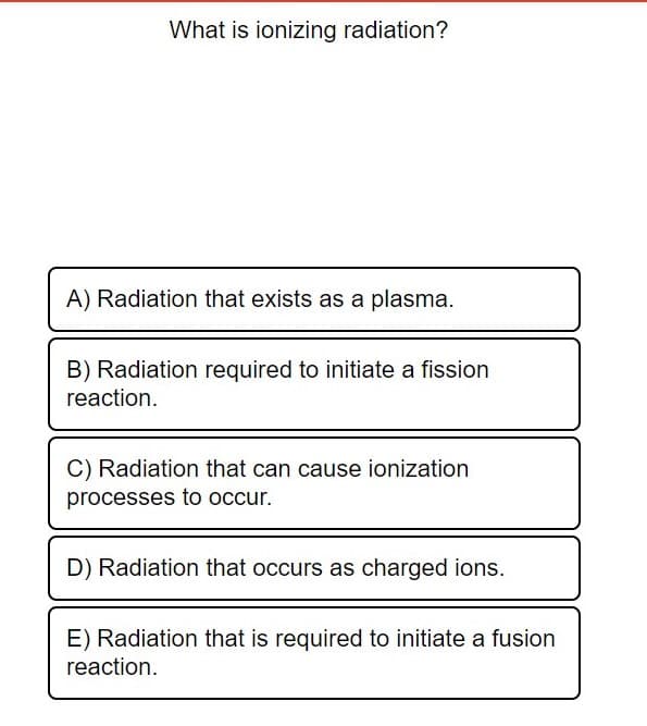 What is ionizing radiation?
A) Radiation that exists as a plasma.
B) Radiation required to initiate a fission
reaction.
C) Radiation that can cause ionization
processes to occur.
D) Radiation that occurs as charged ions.
E) Radiation that is required to initiate a fusion
reaction.
