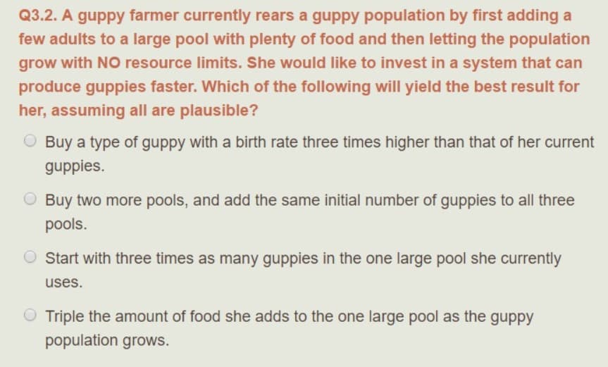 Q3.2. A guppy farmer currently rears a guppy population by first adding a
few adults to a large pool with plenty of food and then letting the population
grow with NO resource limits. She would like to invest in a system that can
produce guppies faster. Which of the following will yield the best result for
her, assuming all are plausible?
O Buy a type of guppy with a birth rate three times higher than that of her current
guppies.
O Buy two more pools, and add the same initial number of guppies to all three
pools.
O start with three times as many guppies in the one large pool she currently
uses.
O Triple the amount of food she adds to the one large pool as the guppy
population grows.
