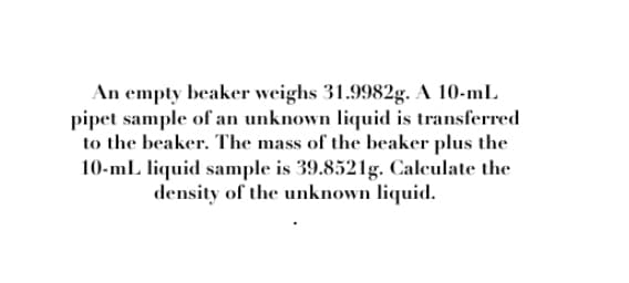 An empty beaker weighs 31.9982g. A 10-mL
pipet sample of an unknown liquid is transferred
to the beaker. The mass of the beaker plus the
10-ml liquid sample is 39.8521g. Calculate the
density of the unknown liquid.