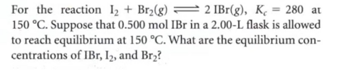 For the reaction I₂ + Br₂(g)
2 IBr(g), Kc
280 at
150 °C. Suppose that 0.500 mol IBr in a 2.00-L flask is allowed
to reach equilibrium at 150 °C. What are the equilibrium con-
centrations of IBr, I₂, and Br₂?