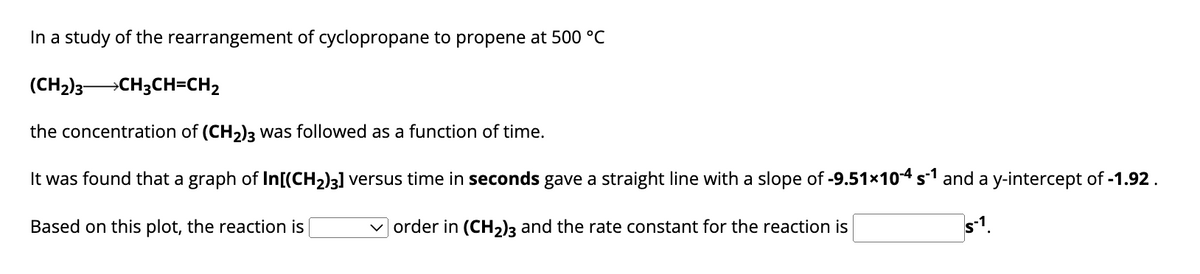 In a study of the rearrangement of cyclopropane to propene at 500 °C
(CH₂)3 →CH3CH=CH₂
the concentration of (CH₂)3 was followed as a function of time.
It was found that a graph of In[(CH₂)3] versus time in seconds gave a straight line with a slope of -9.51×10-4 s¹ and a y-intercept of -1.92.
Based on this plot, the reaction is
order in (CH₂)3 and the rate constant for the reaction is
s-1.