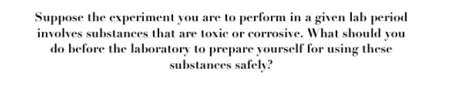 Suppose the experiment you are to perform in a given lab period
involves substances that are toxic or corrosive. What should you
do before the laboratory to prepare yourself for using these
substances safely?