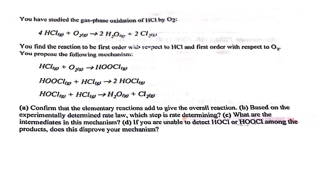 You have studied the gas-phase oxidation of HCI by 02:
4 HCl(g) + O2(g) → 2 H₂O + 2 Cl
You find the reaction to be first order with respect to HCI and first order with respect to O₂-
You propose the following mechanism:
HCl + O₂(g) →HOOCI(g)
HOOCI(g) + HCl → 2 HOCI
HOCl + HCl → H₂O + Cl₂(8)
(a) Confirm that the elementary reactions add to give the overall reaction. (b) Based on the
experimentally determined rate law, which step is rate determining? (c) What are the
intermediates in this mechanism? (d) If you are unable to detect HOCI or HOOCL among the
products, does this disprove your mechanism?