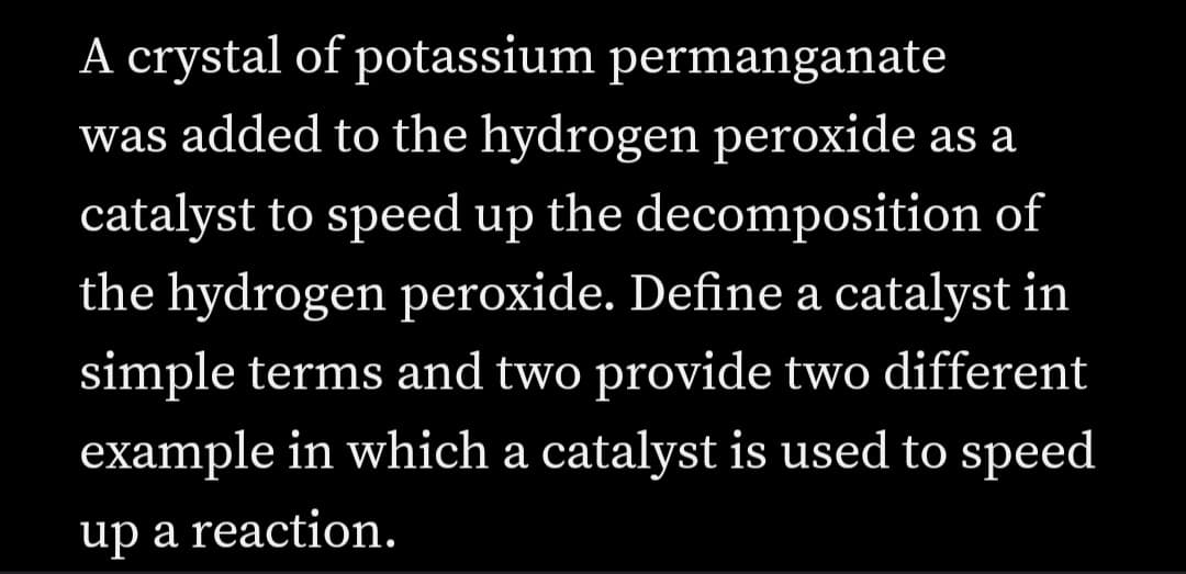 A crystal of potassium permanganate
was added to the hydrogen peroxide as a
catalyst to speed up the decomposition of
the hydrogen peroxide. Define a catalyst in
simple terms and two provide two different
example in which a catalyst is used to speed
up a reaction.