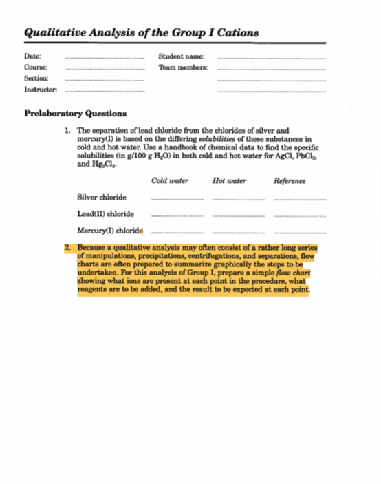 Qualitative Analysis of the Group I Cations
Student name:
Team members:
Date:
Course:
Section:
Instructor:
Prelaboratory Questions
1. The separation of lead chloride from the chlorides of silver and
mercury(I) is based on the differing solubilities of these substances in
cold and hot water. Use a handbook of chemical data to find the specific
solubilities (in g/100 g H₂O) in both cold and hot water for AgCl, PbCl₂
and HgCl₂.
Cold water
Reference
Hot water
Silver chloride
Lead(II) chloride
Mercury(1) chloride
2. Because a qualitative analysis may often consist of a rather long series
of manipulations, precipitations, centrifugations, and separations, flow
charts are often prepared to summarize graphically the steps to be
undertaken. For this analysis of Group I, prepare a simple flow chart
showing what ions are present at each point in the procedure, what
reagents are to be added, and the result to be expected at each point.