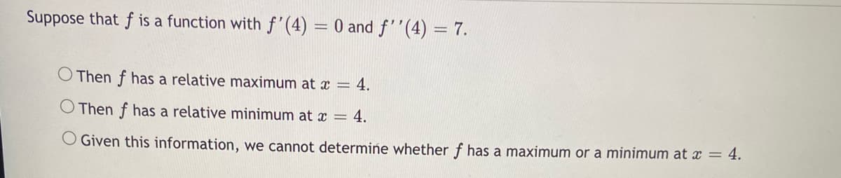 Suppose that f is a function with f'(4) = 0 and f''(4) = 7.
Then f has a relative maximum at x = 4.
O Then f has a relative minimum at x = 4.
OGiven this information, we cannot determine whether f has a maximum or a minimum at x = 4.