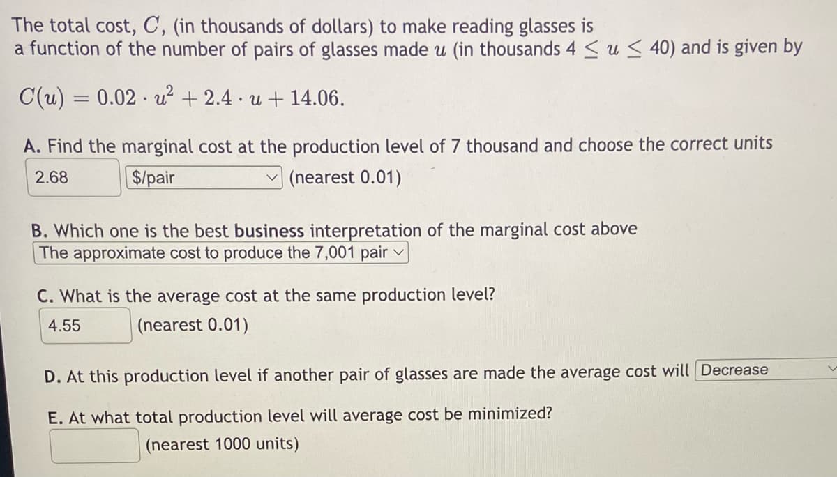 The total cost, C, (in thousands of dollars) to make reading glasses is
a function of the number of pairs of glasses made u (in thousands 4 ≤ u ≤40) and is given by
C(u) = 0.02 u²+2.4. u + 14.06.
A. Find the marginal cost at the production level of 7 thousand and choose the correct units
2.68
$/pair
(nearest 0.01)
B. Which one is the best business interpretation of the marginal cost above
The approximate cost to produce the 7,001 pair
C. What is the average cost at the same production level?
4.55
(nearest 0.01)
D. At this production level if another pair of glasses are made the average cost will Decrease
E. At what total production level will average cost be minimized?
(nearest 1000 units)