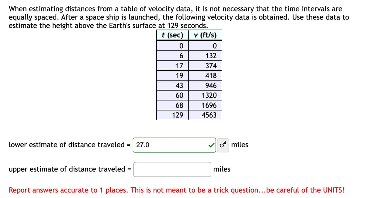 When estimating distances from a table of velocity data, it is not necessary that the time intervals are
equally spaced. After a space ship is launched, the following velocity data is obtained. Use these data to
estimate the height above the Earth's surface at 129 seconds.
t (sec)
v (ft/s)
lower estimate of distance traveled = 27.0
upper estimate of distance traveled =
0
6
17
19
43
60
68
129
0
132
374
418
946
1320
1696
4563
o miles
miles
Report answers accurate to 1 places. This is not meant to be a trick question...be careful of the UNITS!