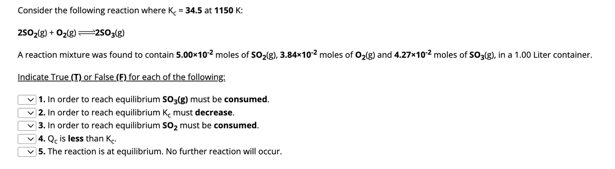 Consider the following reaction where Kc = 34.5 at 1150 K:
2SO₂(g) + O₂(g) =2SO3(g)
A reaction mixture was found to contain 5.00×10-2 moles of SO₂(g), 3.84x×10-² moles of O₂(g) and 4.27×10-² moles of SO3(g), in a 1.00 Liter container.
Indicate True (T) or False (F) for each of the following:
✓1. In order to reach equilibrium SO3(g) must be consumed.
2. In order to reach equilibrium Kc must decrease.
3. In order to reach equilibrium SO₂ must be consumed.
4. Qc is less than Kc.
5. The reaction is at equilibrium. No further reaction will occur.