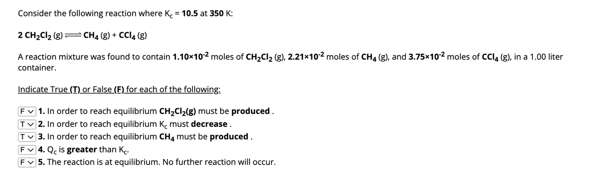 Consider the following reaction where Kc = 10.5 at 350 K:
2 CH₂Cl₂ (g) = CH4 (g) + CCl4 (g)
A reaction mixture was found to contain 1.10×10-2 moles of CH₂Cl₂ (g), 2.21x10-2 moles of CH4 (g), and 3.75×10-² moles of CCl4 (g), in a 1.00 liter
container.
Indicate True (I) or False (F) for each of the following:
F✓ 1. In order to reach equilibrium CH₂Cl₂(g) must be produced.
T✓2. In order to reach equilibrium K must decrease.
T✓ 3. In order to reach equilibrium CH4 must be produced.
F✓ 4. Qc is greater than Kc.
F✓ 5. The reaction is at equilibrium. No further reaction will occur.