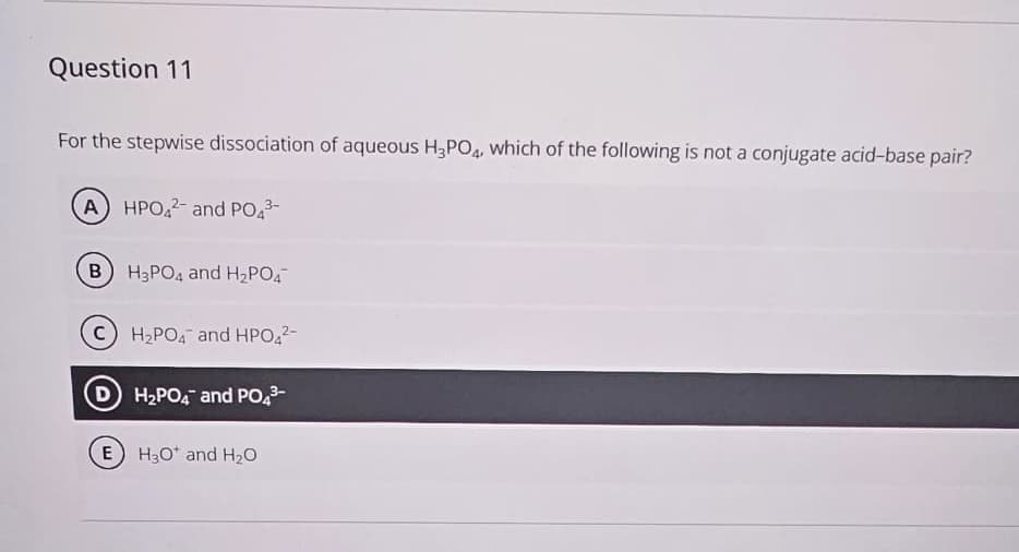 Question 11
For the stepwise dissociation of aqueous H3PO4, which of the following is not a conjugate acid-base pair?
A) HPO42- and PO4³-
B) H3PO4 and H₂PO4
C H₂PO4 and HPO42-
H₂PO4 and PO4³-
E) H3O+ and H₂O