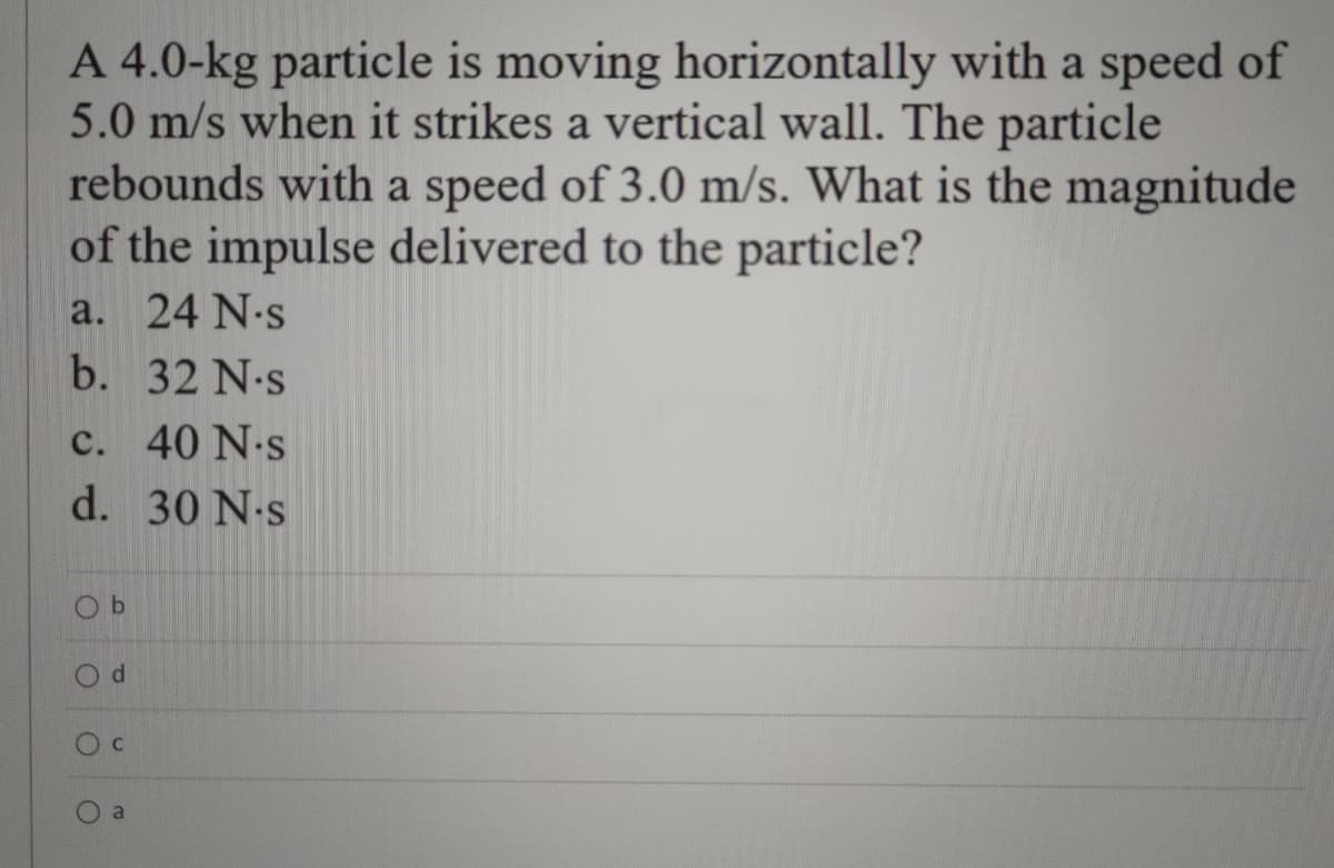 A 4.0-kg particle is moving horizontally with a speed of
5.0 m/s when it strikes a vertical wall. The particle
rebounds with a speed of 3.0 m/s. What is the magnitude
of the impulse delivered to the particle?
a. 24 N-s
b. 32 N-s
c. 40 N.s
d. 30 N.s
