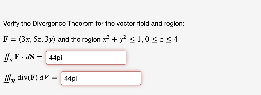 Verify the Divergence Theorem for the vector field and region:
F =
(3x, 5z, 3y) and the region x² + y² ≤ 1,0 ≤ z ≤ 4
JF. ds = 44pi
R div(F) dV =
=
44pi