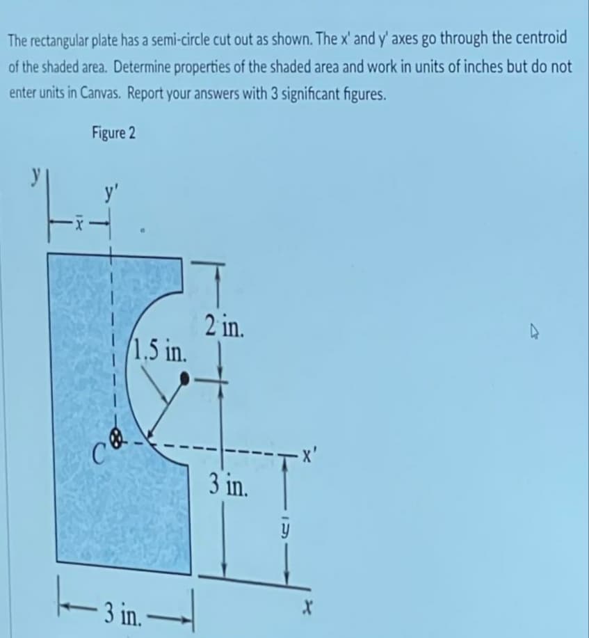 The rectangular plate has a semi-circle cut out as shown. The x' and y' axes go through the centroid
of the shaded area. Determine properties of the shaded area and work in units of inches but do not
enter units in Canvas. Report your answers with 3 significant figures.
Figure 2
IX
y'
C
1.5 in.
-3 in..
2 in.
3 in.
-X'
X