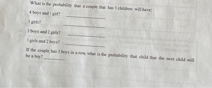 What is the probability that a couple that has 5 children will have:
4 boys and 1 girl?
5 girls?
3 boys and 2 girls?
3 girls and 2 boys?
If the couple has 5 boys in a row, what is the probability that child that the next child will
be a boy?