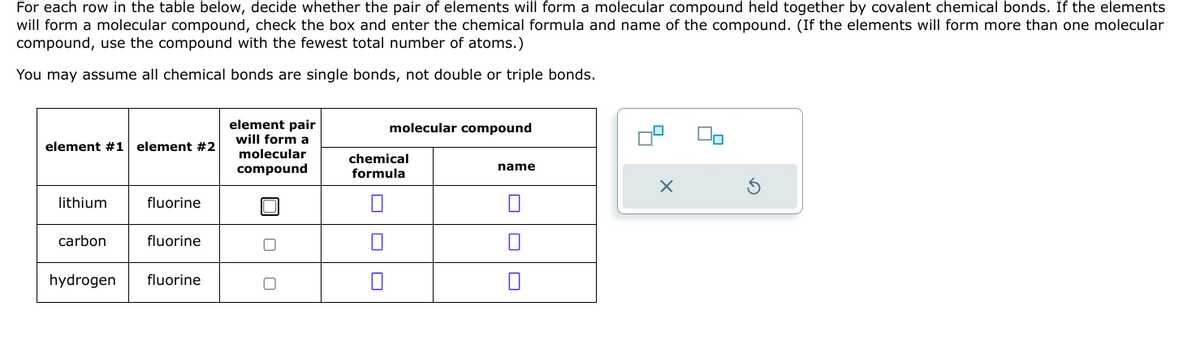 For each row in the table below, decide whether the pair of elements will form a molecular compound held together by covalent chemical bonds. If the elements
will form a molecular compound, check the box and enter the chemical formula and name of the compound. (If the elements will form more than one molecular
compound, use the compound with the fewest total number of atoms.)
You may assume all chemical bonds are single bonds, not double or triple bonds.
element #1 element #2
lithium
carbon
hydrogen
fluorine
fluorine
fluorine
element pair
will form a
molecular
compound
molecular compound
chemical
formula
0
name
7
X