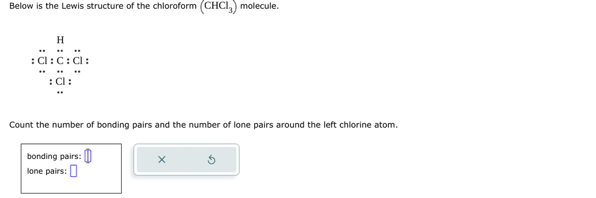 Below is the Lewis structure of the chloroform (CHC13) molecule.
H
: Cl:C: Cl:
: Cl :
Count the number of bonding pairs and the number of lone pairs around the left chlorine atom.
bonding pairs:
lone pairs:
X