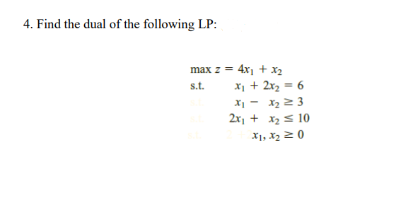4. Find the dual of the following LP:
max z = 4x1 + x2
%3D
s.t.
x1 + 2x2 = 6
X1 - x2 2 3
2x1 + x2 < 10
X1, X2 2 0
