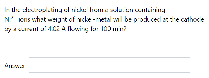 In the electroplating of nickel from a solution containing
Ni2+ ions what weight of nickel-metal will be produced at the cathode
by a current of 4.02 A flowing for 100 min?
Answer:
