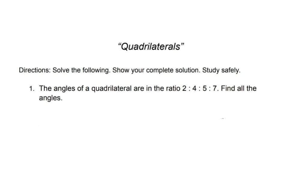 "Quadrilaterals"
Directions: Solve the following. Show your complete solution. Study safely.
1. The angles of a quadrilateral are in the ratio 2:4:5:7. Find all the
angles.
