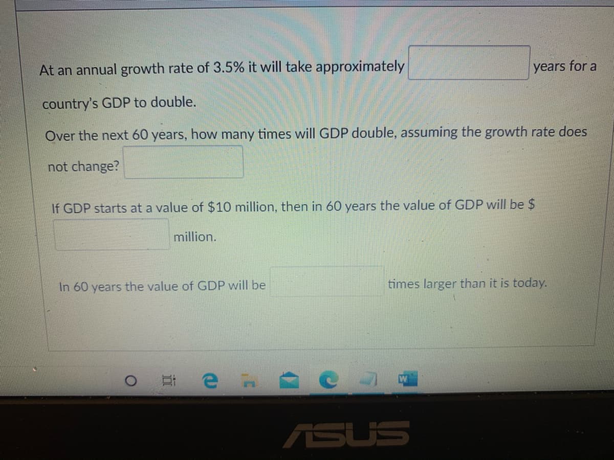 At an annual growth rate of 3.5% it will take approximately
years for a
country's GDP to double.
Over the next 60 years, how many times will GDP double, assuming the growth rate does
not change?
If GDP starts at a value of $10 million, then in 60 years the value of GDP will be $
million.
In 60 years the value of GDP will be
times larger than it is today.
ASUS
